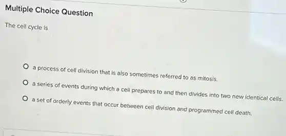 Multiple Choice Question
The cell cycle is
a process of cell division that is also sometimes referred to as mitosis.
a series of events during which a cell prepares to and then divides into two new identical cells.
a set of orderly events that occur between cell division and programmed cell death.