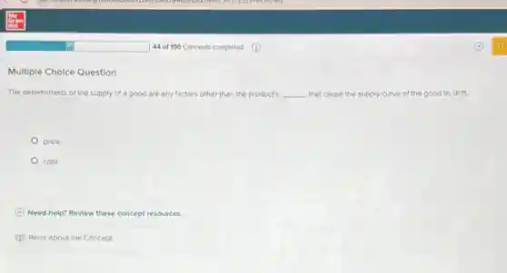 Multiple Choice Question
The determinants of the supply of a good are any factors other than the product's __ that cause the supply curve of the good to shift.
price
cost
C Need help? Revlew these concept resources.
Read About the Concept