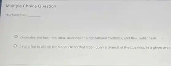 Multiple Choice Question
The franchisor __
originates the business idea develops the operational methods, and then sells them
pays a fee to obtain the franchise so that it can open a branch of the business in a given area