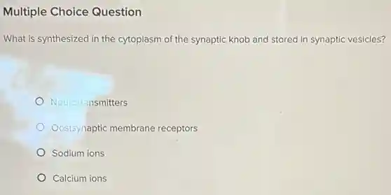 Multiple Choice Question
What is synthesized in the cytoplasm of the synaptic knob and stored in synaptic vesicles?
Neurotransmitters
Oostsynaptic membrane receptors
Sodium ions
Calcium ions