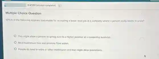 Multiple Choice Question
Which of the following appears reasonable for accepting a lower level job at a company where a person really wants to work?
This might allow a person to spring over to a higher position at a competing business.
Most businesses hire and promote from within.
People do tend to retire or other misfortunes and that might allow promotions.