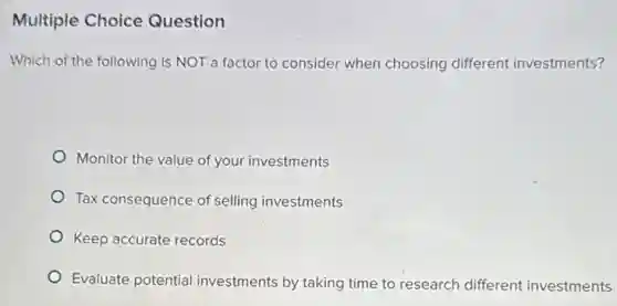 Multiple Choice Question
Which of the following is NOT a factor to consider when choosing different investments?
Monitor the value of your investments
Tax consequence of selling investments
Keep accurate records
Evaluate potential investments by taking time to research different investments