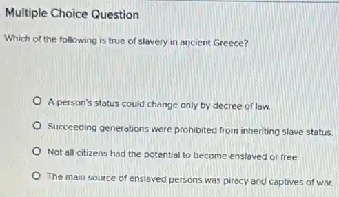 Multiple Choice Question
Which of the following is true of slavery in ancient Greece?
A person's status could change only by decree of law.
Succeeding generations were prohibited from inheriting slave status
Not all citizens had the potential to become enslaved or free.
The main source of enslaved persons was piracy and captives of war.