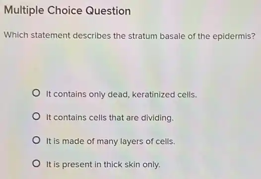 Multiple Choice Question
Which statement describes the stratum basale of the epidermis?
It contains only dead keratinized cells.
It contains cells that are dividing.
It is made of many layers of cells.
It is present in thick skin only.