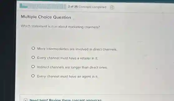 Multiple Choice Question
Which statement is true about marketing channels?
More intermediaries are involved in direct channels.
Every channel must have a retailer in it.
Indirect channels are longer than direct ones.
Every channel must have an agent in it.