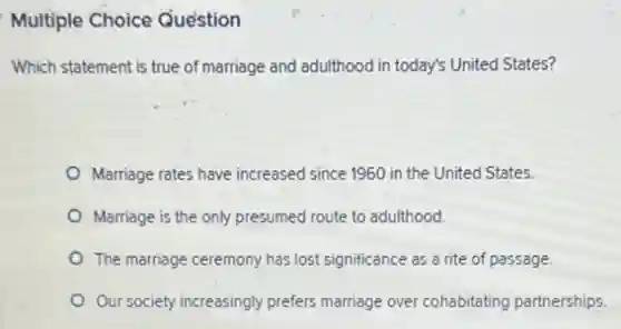 Multiple Choice Question
Which statement is true of marriage and adulthood in today's United States?
Marriage rates have increased since 1960 in the United States.
Marriage is the only presumed route to adulthood.
The marriage ceremony has lost significance as a rite of passage.
Our society increasingly prefers marriage over cohabitating partnerships