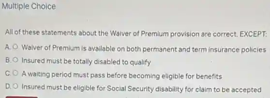 Multiple Choice
All of these statements about the Waiver of Premium provision are correct, EXCEPT:
A. Waiver of Premium is available on both permanent and term insurance policies
B. Insured must be totally disabled to qualify
C. A waiting period must pass before becoming eligible for benefits
D. Insured must be eligible for Social Security disability for claim to be accepted