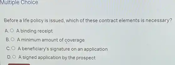 Multiple Choice
Before a life policy is issued, which of these contract elements is necessary?
A. A binding receipt
B. A minimum amount of coverage
C. A beneficiary's signature on an application
D. A signed application by the prospect