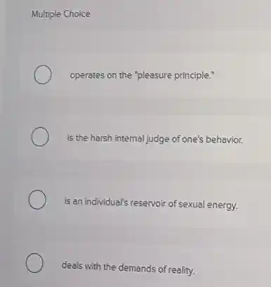 Multiple Choice
operates on the "pleasure principle."
is the harsh internal judge of one's behavior.
is an individual's reservoir of sexual energy.
deals with the demands of reality.