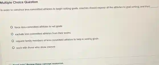 Multiple Cholce Question
In order to convince less-committed athletes to begin setting goals, coaches should expose all the athletes to goal setting and then
__
force less-committed athletes to set goals
exclude less-committed athletes from their teams
request family members of less committed athletes to help in setting goals
work with those who show interest