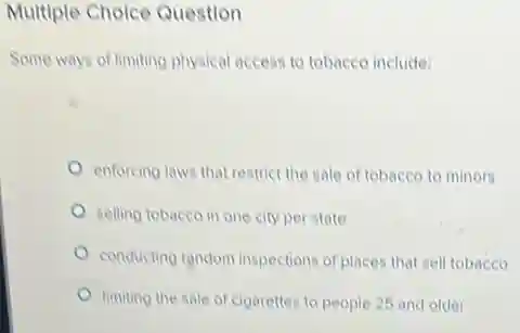 Multiple Cholce Question
Some ways of limiting physical access to tobacco include:
enforcing laws that restrict the sale of tobacco to minors
selling tobacco in one city per state
conducting random inspections of places that sell tobacco
limiting the sale of cigarettes to people 25 and older