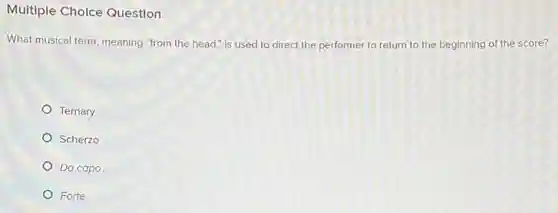 Multiple Cholce Question
What musical term, meaning "from the head," is used to direct the performer to return to the beginning of the score?
Ternary
Scherzo
Da capo
Forte