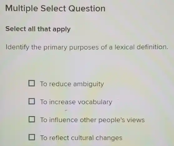 Multiple Select Question
Select all that apply
Identify the primary purposes of a lexical definition.
To reduce ambiguity
To increase vocabulary
To influence other people's views
To reflect cultural changes
