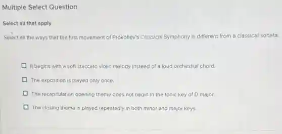 Multiple Select Question
Select all that apply
Select all the ways that the first movement of Prokoflev's Clossical Symphony is different from a classical sonata.
It begins with a soft staccato violin melody instead of a loud orchestral chord.
The exposition is played only once.
The recapitulation opening theme does not begin in the tonic key of D major.
D The closing theme is played repeatedly in both minor and major keys.