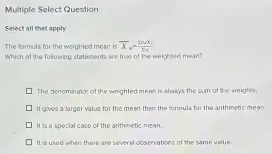 Multiple Select Question
Select all that apply
The formula for the weighted mean is bar (X)_(w)=(sum (wX))/(sum w)
Which of the following statements are true of the weighted mean?
The denominator of the weighted mean is always the sum of the weights.
D It gives a larger value for the mean than the formula for the arithmetic mean.
It is a special case of the arithmetic mean.
It is used when there are several observations of the same value.