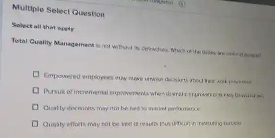 Multiple Select Question
Select all that apply
Total Quality Management is not without its detractors. Which of the below are some criticisms?
Empowered employees may make unwise decisions about their work processes
I
Pursuit of incremental improvements when dramatic improvements may be warranted
Quality decisions may not be tied to market performance
Quality efforts may not be tied to results thus difficult in measuring success