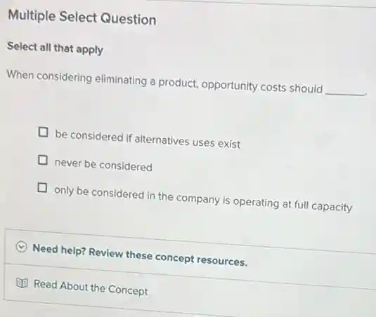 Multiple Select Question
Select all that apply
When considering eliminating a product, opportunity costs should
__
be considered if alternatives uses exist
never be considered
only be considered in the company is operating at full capacity
C Need help? Review these concept resources.
(1) Read About the Concept
