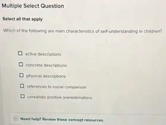 Multiple Select Question
Select all that apply
Which of the following are main characteristics of self-understanding in children?
active descriptions
concrete descriptions
physical descriptions
references to social comparison
unrealistic positive overestimations