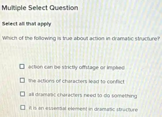 Multiple Select Question
Select all that apply
Which of the following is true about action in dramatic structure?
action can be strictly offstage or implied
the actions of characters lead to conflict
all dramatic characters need to do something
it is an essential element in dramatic structure