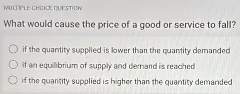 MULTIPLE-CHOICE QUESTION
What would cause the price of a good or service to fall?
if the quantity supplied is lower than the quantity demanded
if an equilibrium of supply and demand is reached
if the quantity supplied is higher than the quantity demanded
