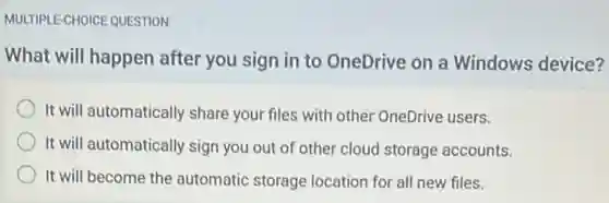 MULTIPLE-CHOICE QUESTION
What will happen after you sign in to OneDrive on a Windows device?
It will automatically share your files with other OneDrive users.
It will automatically sign you out of other cloud storage accounts.
It will become the automatic storage location for all new files.