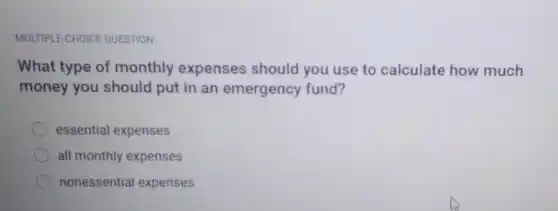 MULTIPLE-CHOICE QUESTION
What type of monthly expenses should you use to calculate how much
money you should put in an emergency fund?
essential expenses
all monthly expenses
nonessential expenses