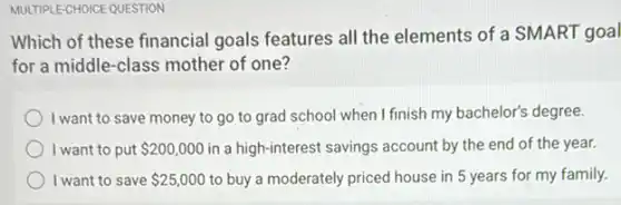 MULTIPLE-CHOICE QUESTION
Which of these financial goals features all the elements of a SMART goal
for a middle-class mother of one?
I want to save money to go to grad school when I finish my bachelor's degree.
I want to put 200,000 in a high-interest savings account by the end of the year.
I want to save 25,000 to buy a moderately priced house in 5 years for my family.