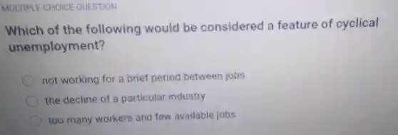 MULTIPLE-CHOICE QUESTION
Which of the following would be considered a feature of cyclical
unemployment?
not working for a brief period between jobs
the decline of a particular industry
too many workers and few available jobs