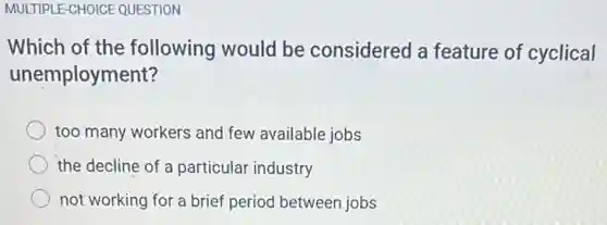 MULTIPLE-CHOICE QUESTION
Which of the following would be considered a feature of cyclical
unemployment?
too many workers and few available jobs
the decline of a particular industry
not working for a brief period between jobs