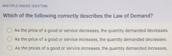 MULTIPLE-CHOICE QUESTION
Which of the following correctly describes the Law of Demand?
As the price of a good or service decreases, the quantity demanded decreases.
As the price of a good or service increases, the quantity demanded decreases.
As the prices of a good or service increases, the quantity demanded increases.