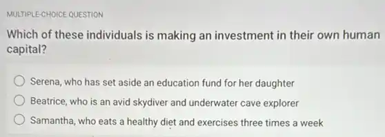 MULTIPLE-CHOICE QUESTION
Which of these individuals is making an investment in their own human
capital?
Serena, who has set aside an education fund for her daughter
Beatrice, who is an avid skydiver and underwater cave explorer
Samantha, who eats a healthy diet and exercises three times a week