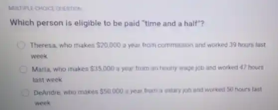 MULTIPLE-CHOICE QUESTION
Which person is eligible to be paid "time and a half"?
Theresa, who makes 20,000 a year from commission and worked 39 hours last
week
Maria, who makes 35,000 a year from an hourly wage job and worked 47 hours
last week
DeAndre, who makes 50,000 a year from a salary job and worked 50 hours last
week