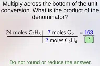 Multiply across the bottom of the unit
conversion. What is the product of the
denominator?
(24molesC_(2)H_(6)vert 7molesO_(2))/(2molesC_(2)H_(6))=(168)/([?])
Do not round or reduce the answer.