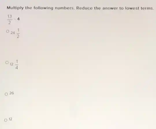 Multiply the following numbers. Reduce the answer to lowest terms.
(13)/(2)cdot 4
24(1)/(2)
12(1)/(4)
26
12