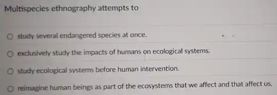 Multispecies ethnography attempts to
study several endangered species at once.
exclusively study the impacts of humans on ecological systems.
study ecological systems before human intervention.
reimagine human beings as part of the ecosystems that we affect and that affect us.