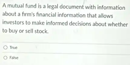 A mutual fund is a legal document with information
about a firm's financial information that allows
investors to make informed decisions about whether
to buy or sell stock.
True
False