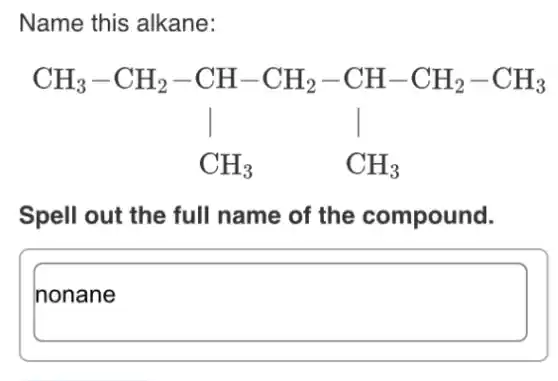Name this alkane:
CH_(3)-CH_(2)-CH-CH_(2)-CH-CH_(2)-CH_(3) vert vert vert CH_(3) CH_(3)
Spell out the full name of the compound.
square