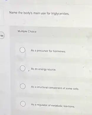 Name the body's main use for triglycerides.
Multiple Choice
As a precursor for hormones.
As an energy source.
As a structural component of some cells.
As a regulator of metabolic reactions.