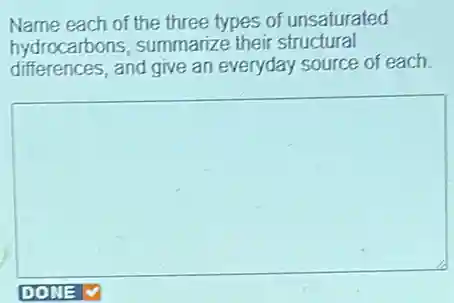 Name each of the three types of unsaturated
hydrocarbons, summarize their structural
differences, and give an everyday source of each.
square