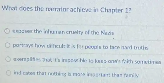 What does the narrator achieve in Chapter 1?
exposes the inhuman cruelty of the Nazis
portrays how difficult it is for people to face hard truths
exemplifies that it's impossible to keep one's faith sometimes
indicates that nothing is more important than family