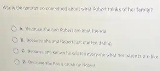 Why is the narrator so concerned about what Robert thinks of her family?
A. Because she and Robert are best friends
B. Because she and Robert just started dating
C. Because she knows he will tell everyone What her parents are like
D. Because she has a crush on Robert