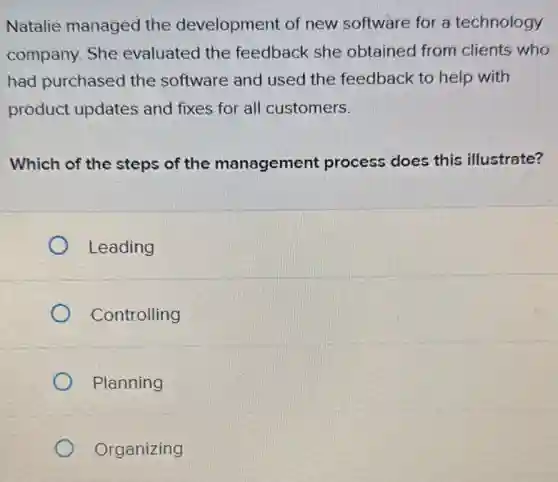 Natalie managed the development of new software for a technology
company. She evaluated the feedback she obtained from clients who
had purchased the software and used the feedback to help with
product updates and fixes for all customers.
Which of the steps of the management process does this illustrate?
Leading
Controlling
Planning
Organizing