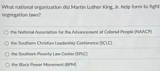 What national organization did Martin Luther King, Jr. help form to fight
segregation laws?
the National Association for the Advancement of Colored People (NAACP)
the Southern Christian Leadership Conference (SCLC)
the Southern Poverty Law Center (SPLC)
the Black Power Movement (BPM)