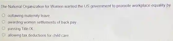 The National Organization for Women wanted the US government to promote workplace equality by
outlawing maternity leave
awarding women settlements of back pay
passing Title IX
allowing tax deductions for child care