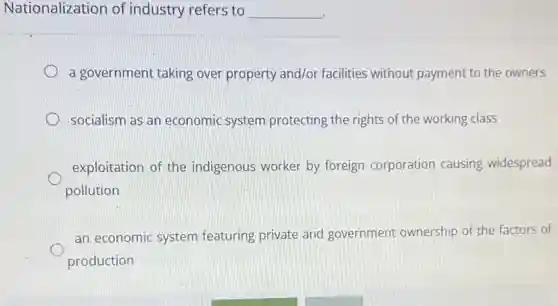 Nationalization of industry refers to __
a government taking over property and/or facilities without payment to the owners
socialism as an economic system protecting the rights of the working class
exploitation of the indigenous worker by foreign corporation causing widespread
pollution
an economic system featuring private and government ownership of the factors of
production