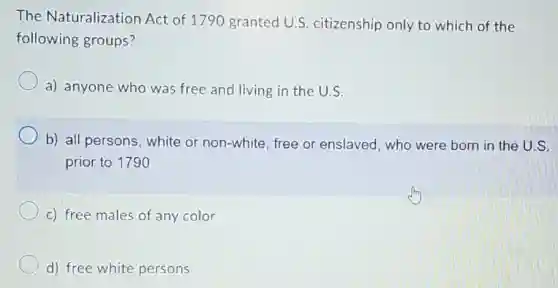 The Naturalization Act of 1790 granted U.S citizenship only to which of the
following groups?
a) anyone who was free and living in the U.S.
b) all persons white or non-white free or enslaved who were born in the U.S.
prior to 1790
c) free males of any color
d) free white persons