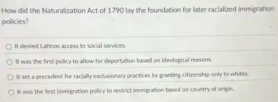 How did the Naturalization Act of 1790 lay the foundation for later racialized immigration
policies?
It denied Latinos access to social services.
It was the first policy to allow for deportation based on ideological reasons.
It set a precedent for racially exclusionary practices by granting citizenship only to whites.
It was the first immigration policy to restrict immigration based on country of origin.