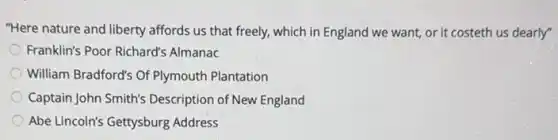 "Here nature and liberty affords us that freely,which in England we want, or it costeth us dearly"
Franklin's Poor Richard's Almanac
William Bradford's Of Plymouth Plantation
Captain John Smith's Description of New England
Abe Lincoln's Gettysburg Address