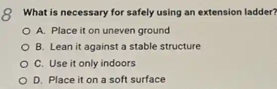What is necessary for safely using an extension ladder?
A. Place it on uneven ground
B. Lean it against a stable structure
C. Use it only indoors
D. Place it on a soft surface