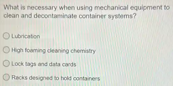 What is necessary when using mechanica equipment to
clean and decontaminate container systems?
Lubrication
High foaming cleaning chemistry
Lock tags and data cards
Racks designed to hold containers